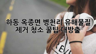 🏡 하동 옥종면 병천리 유해물질 제거 청소, 꿀팁 대방출! ✨